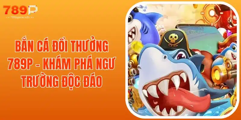 Bắn Cá Đổi Thưởng 789P - Khám Phá Ngư Trường Độc Đáo
